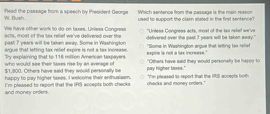 read the passage from a speech by president george w. bush. we have other work to do on taxes. unless congress acts, most of the tax relief weve delivered over the past 7 years will be taken away. some in washington argue that letting tax relief expire is not a tax increase. try explaining that to 116 million american taxpayers who would see their taxes rise by an average of $1,800. others have said they would personally be happy to pay higher taxes. i welcome their enthusiasm. im pleased to report that the irs accepts both checks and money orders. which sentence from the passage is the main reason used to support the claim stated in the first sentence? “unless congress acts, most of the tax relief weve delivered over the past 7 years will be taken away.” “some in washington argue that letting tax relief expire is not a tax increase.” “others have said they would personally be happy to pay higher taxes.” “im pleased to report that the irs accepts both checks and money orders.”