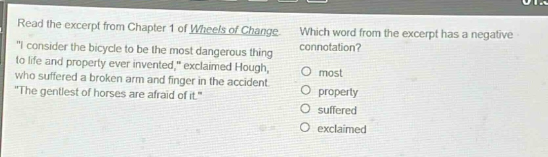 read the excerpt from chapter 1 of wheels of change. \i consider the bicycle to be the most dangerous thing to life and property ever invented,\ exclaimed hough, who suffered a broken arm and finger in the accident. \the gentlest of horses are afraid of it.\ which word from the excerpt has a negative connotation? most property suffered exclaimed
