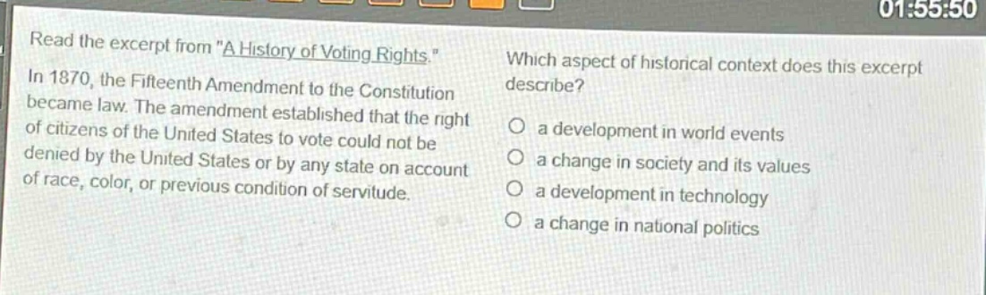 read the excerpt from \a history of voting rights.\ in 1870, the fifteenth amendment to the constitution became law. the amendment established that the right of citizens of the united states to vote could not be denied by the united states or by any state on account of race, color, or previous condition of servitude. which aspect of historical context does this excerpt describe? a development in world events a change in society and its values a development in technology a change in national politics