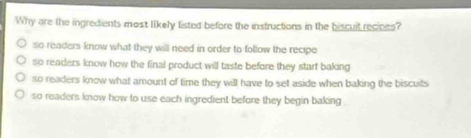 why are the ingredients most likely listed before the instructions in the biscuit recipes? so readers know what they will need in order to follow the recipe so readers know how the final product will taste before they start baking so readers know what amount of time they will have to set aside when baking the biscuits so readers know how to use each ingredient before they begin baking