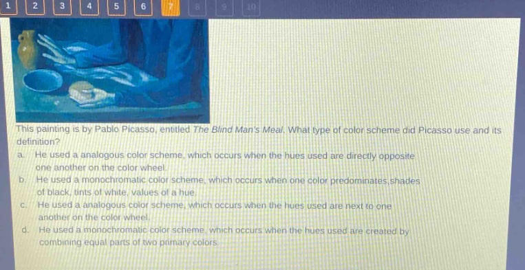this painting is by pablo picasso, entitled the blind mans meal. what type of color scheme did picasso use and its definition? a. he used a analogous color scheme, which occurs when the hues used are directly opposite one another on the color wheel. b. he used a monochromatic color scheme, which occurs when one color predominates, shades of black, tints of white, values of a hue. c. he used a analogous color scheme, which occurs when the hues used are next to one another on the color wheel. d. he used a monochromatic color scheme, which occurs when the hues used are created by combining equal parts of two primary colors.
