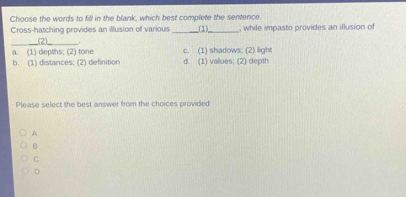 choose the words to fill in the blank, which best complete the sentence. cross - hatching provides an illusion of various ____(1)____, while impasto provides an illusion of ____(2)____. a. (1) depths; (2) tone c. (1) shadows; (2) light b. (1) distances; (2) definition d. (1) values; (2) depth please select the best answer from the choices provided a b c d