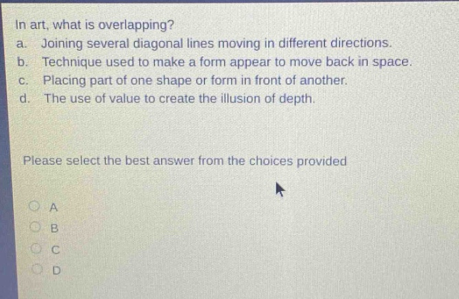 in art, what is overlapping? a. joining several diagonal lines moving in different directions. b. technique used to make a form appear to move back in space. c. placing part of one shape or form in front of another. d. the use of value to create the illusion of depth. please select the best answer from the choices provided