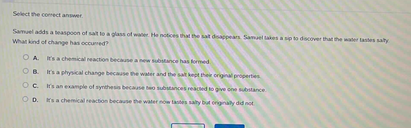 select the correct answer. samuel adds a teaspoon of salt to a glass of water. he notices that the salt disappears. samuel takes a sip to discover that the water tastes salty. what kind of change has occurred? a. its a chemical reaction because a new substance has formed. b. its a physical change because the water and the salt kept their original properties. c. its an example of synthesis because two substances reacted to give one substance. d. its a chemical reaction because the water now tastes salty but originally did not.