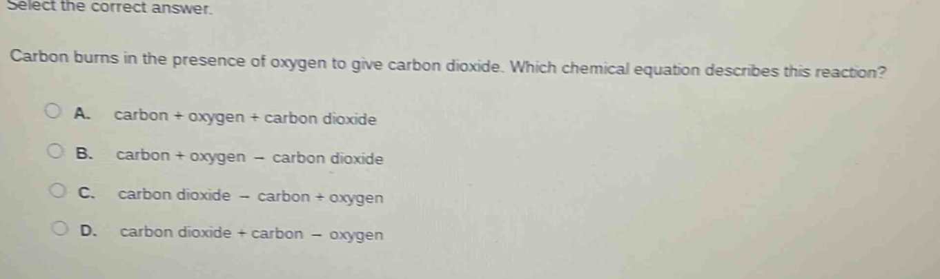 select the correct answer. carbon burns in the presence of oxygen to give carbon dioxide. which chemical equation describes this reaction? a. carbon + oxygen + carbon dioxide b. carbon + oxygen - carbon dioxide c. carbon dioxide - carbon + oxygen d. carbon dioxide + carbon - oxygen