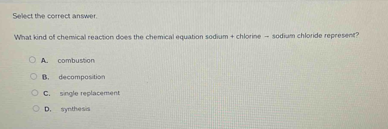 select the correct answer. what kind of chemical reaction does the chemical equation sodium + chlorine → sodium chloride represent? a. combustion b. decomposition c. single replacement d. synthesis