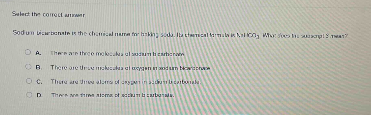 select the correct answer. sodium bicarbonate is the chemical name for baking soda. its chemical formula is nahco3. what does the subscript 3 mean? a. there are three molecules of sodium bicarbonate. b. there are three molecules of oxygen in sodium bicarbonate. c. there are three atoms of oxygen in sodium bicarbonate. d. there are three atoms of sodium bicarbonate.