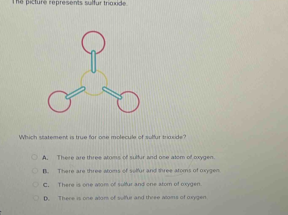 the picture represents sulfur trioxide. which statement is true for one molecule of sulfur trioxide? a. there are three atoms of sulfur and one atom of oxygen. b. there are three atoms of sulfur and three atoms of oxygen. c. there is one atom of sulfur and one atom of oxygen. d. there is one atom of sulfur and three atoms of oxygen.