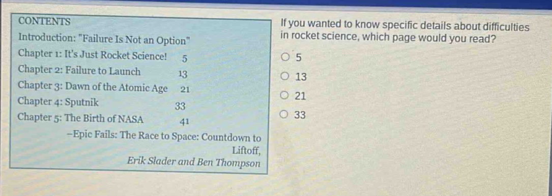 contents introduction: \failure is not an option\ chapter 1: its just rocket science! 5 chapter 2: failure to launch 13 chapter 3: dawn of the atomic age 21 chapter 4: sputnik 33 chapter 5: the birth of nasa 41 -epic fails: the race to space: countdown to liftoff, erik slader and ben thompson if you wanted to know specific details about difficulties in rocket science, which page would you read? 5 13 21 33