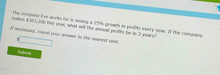 the company eve works for is seeing a 25% growth in profits every year. if the company makes $363,200 this year, what will the annual profits be in 3 years? if necessary, round your answer to the nearest cent.