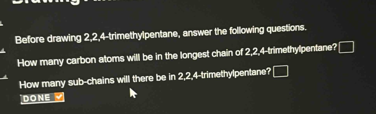 before drawing 2,2,4 - trimethylpentane, answer the following questions. how many carbon atoms will be in the longest chain of 2,2,4 - trimethylpentane? how many sub - chains will there be in 2,2,4 - trimethylpentane? done