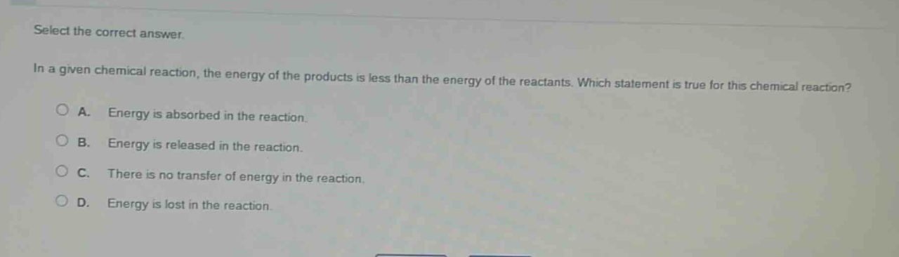 select the correct answer. in a given chemical reaction, the energy of the products is less than the energy of the reactants. which statement is true for this chemical reaction? a. energy is absorbed in the reaction. b. energy is released in the reaction. c. there is no transfer of energy in the reaction. d. energy is lost in the reaction.