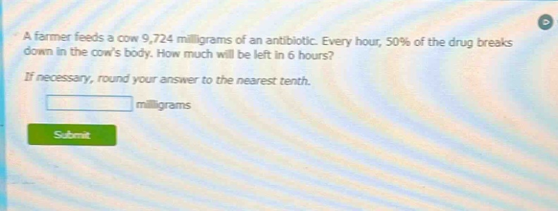 a farmer feeds a cow 9,724 milligrams of an antibiotic. every hour, 50% of the drug breaks down in the cows body. how much will be left in 6 hours? if necessary, round your answer to the nearest tenth. milligrams