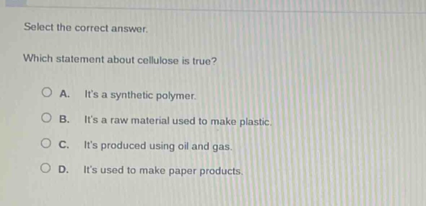 select the correct answer. which statement about cellulose is true? a. its a synthetic polymer. b. its a raw material used to make plastic. c. its produced using oil and gas. d. its used to make paper products.