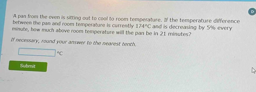 a pan from the oven is sitting out to cool to room temperature. if the temperature difference between the pan and room temperature is currently 174°c and is decreasing by 5% every minute, how much above room temperature will the pan be in 21 minutes? if necessary, round your answer to the nearest tenth. °c