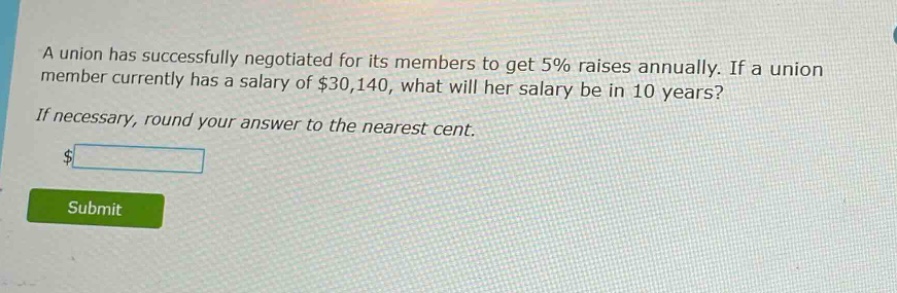 a union has successfully negotiated for its members to get 5% raises annually. if a union member currently has a salary of $30,140, what will her salary be in 10 years? if necessary, round your answer to the nearest cent. $