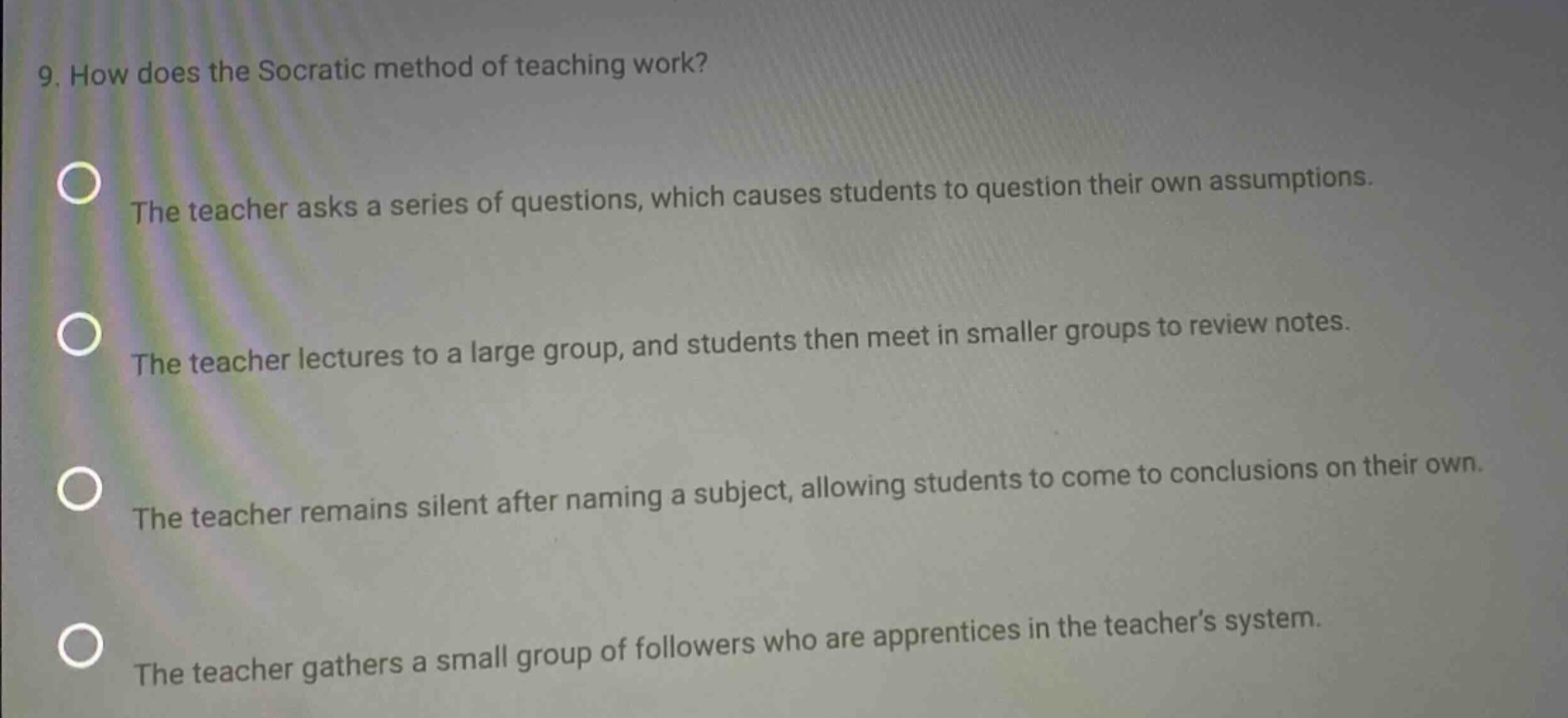 9. how does the socratic method of teaching work? the teacher asks a series of questions, which causes students to question their own assumptions. the teacher lectures to a large group, and students then meet in smaller groups to review notes. the teacher remains silent after naming a subject, allowing students to come to conclusions on their own. the teacher gathers a small group of followers who are apprentices in the teachers system.