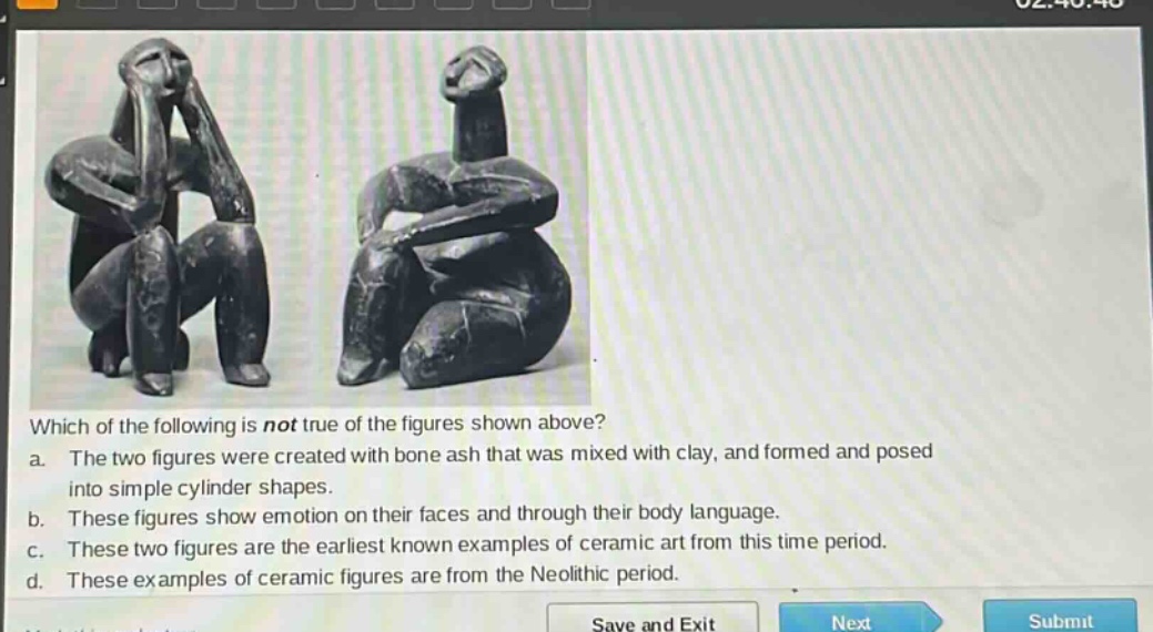 which of the following is not true of the figures shown above? a. the two figures were created with bone ash that was mixed with clay, and formed and posed into simple cylinder shapes. b. these figures show emotion on their faces and through their body language. c. these two figures are the earliest known examples of ceramic art from this time period. d. these examples of ceramic figures are from the neolithic period.