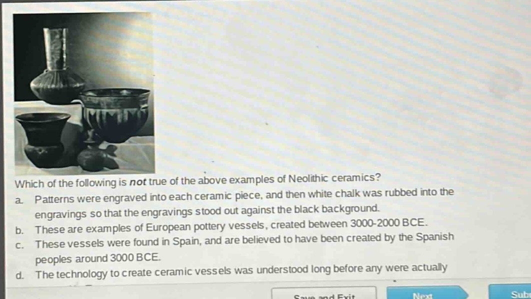 which of the following is not true of the above examples of neolithic ceramics? a. patterns were engraved into each ceramic piece, and then white chalk was rubbed into the engravings so that the engravings stood out against the black background. b. these are examples of european pottery vessels, created between 3000 - 2000 bce. c. these vessels were found in spain, and are believed to have been created by the spanish peoples around 3000 bce. d. the technology to create ceramic vessels was understood long before any were actually