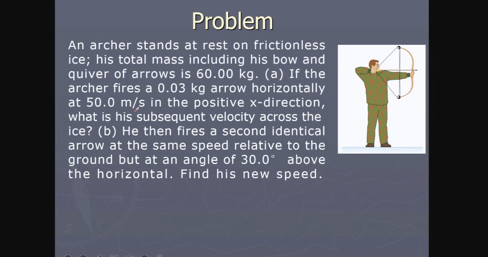 problem\nan archer stands at rest on frictionless ice; his total mass including his bow and quiver of arrows is 60.00 kg. (a) if the archer fires a 0.03 kg arrow horizontally at 50.0 m/s in the positive x - direction, what is his subsequent velocity across the ice? (b) he then fires a second identical arrow at the same speed relative to the ground but at an angle of 30.0° above the horizontal. find his new speed.