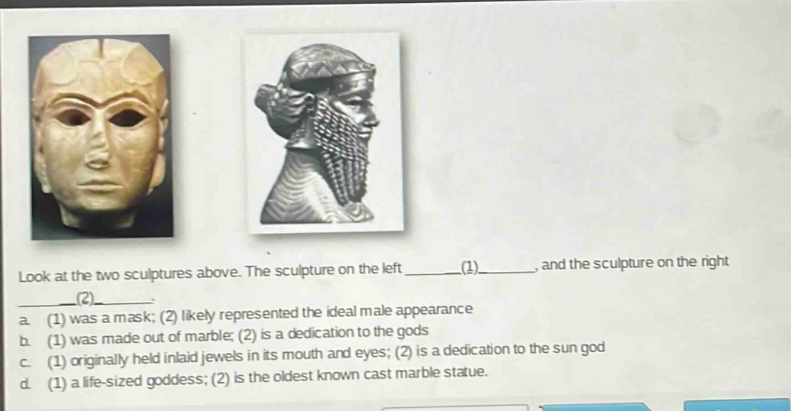 look at the two sculptures above. the sculpture on the left ______(1)______, and the sculpture on the right ______(2)______. a. (1) was a mask; (2) likely represented the ideal male appearance b. (1) was made out of marble; (2) is a dedication to the gods c. (1) originally held inlaid jewels in its mouth and eyes; (2) is a dedication to the sun god d. (1) a life - sized goddess; (2) is the oldest known cast marble statue.