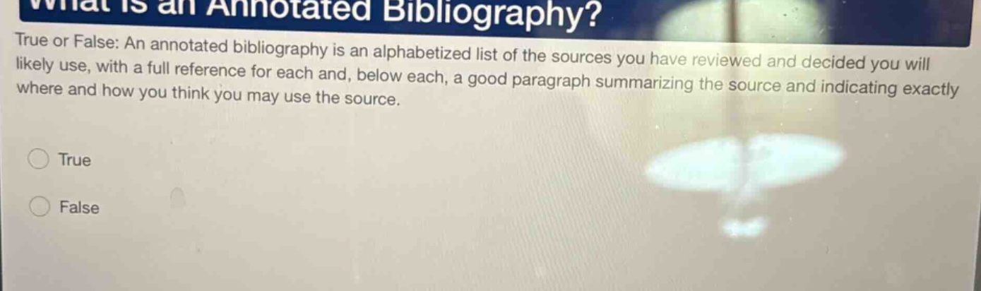 what is an annotated bibliography? true or false: an annotated bibliography is an alphabetized list of the sources you have reviewed and decided you will likely use, with a full reference for each and, below each, a good paragraph summarizing the source and indicating exactly where and how you think you may use the source. true false
