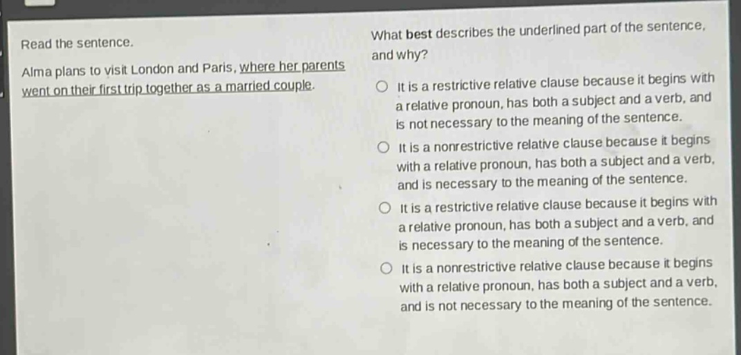read the sentence. alma plans to visit london and paris, where her parents went on their first trip together as a married couple. what best describes the underlined part of the sentence, and why? it is a restrictive relative clause because it begins with a relative pronoun, has both a subject and a verb, and is not necessary to the meaning of the sentence. it is a nonrestrictive relative clause because it begins with a relative pronoun, has both a subject and a verb, and is necessary to the meaning of the sentence. it is a restrictive relative clause because it begins with a relative pronoun, has both a subject and a verb, and is necessary to the meaning of the sentence. it is a nonrestrictive relative clause because it begins with a relative pronoun, has both a subject and a verb, and is not necessary to the meaning of the sentence.