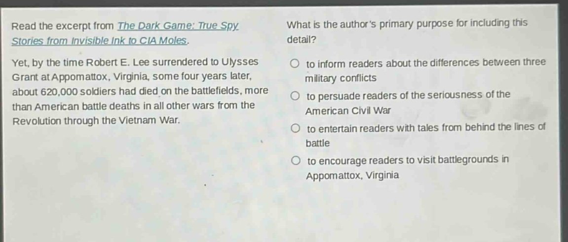 read the excerpt from the dark game: true spy stories from invisible ink to cia moles. yet, by the time robert e. lee surrendered to ulysses grant at appomattox, virginia, some four years later, about 620,000 soldiers had died on the battlefields, more than american battle deaths in all other wars from the revolution through the vietnam war. what is the author’s primary purpose for including this detail? to inform readers about the differences between three military conflicts to persuade readers of the seriousness of the american civil war to entertain readers with tales from behind the lines of battle to encourage readers to visit battlegrounds in appomattox, virginia