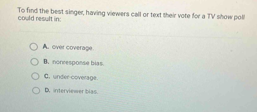 to find the best singer, having viewers call or text their vote for a tv show poll could result in: a. over coverage. b. nonresponse bias. c. under - coverage. d. interviewer bias.