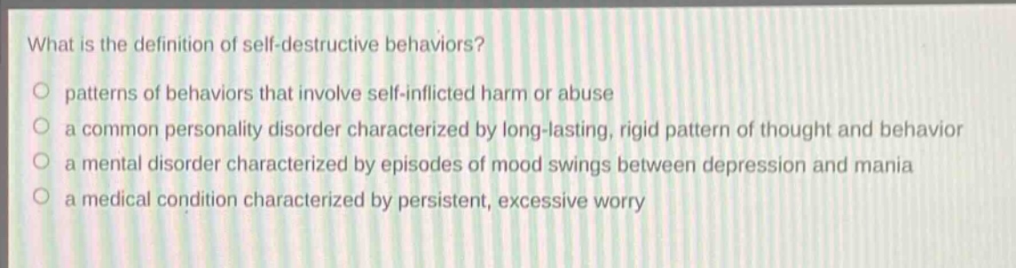 what is the definition of self - destructive behaviors?\npatterns of behaviors that involve self - inflicted harm or abuse\na common personality disorder characterized by long - lasting, rigid pattern of thought and behavior\na mental disorder characterized by episodes of mood swings between depression and mania\na medical condition characterized by persistent, excessive worry