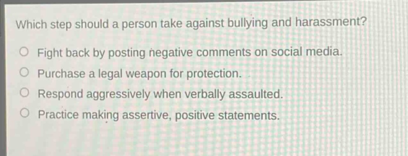which step should a person take against bullying and harassment?\nfight back by posting negative comments on social media.\npurchase a legal weapon for protection.\nrespond aggressively when verbally assaulted.\npractice making assertive, positive statements.