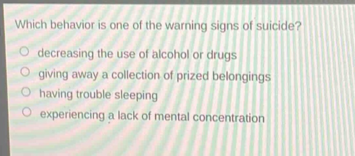which behavior is one of the warning signs of suicide?\ndecreasing the use of alcohol or drugs\ngiving away a collection of prized belongings\nhaving trouble sleeping\nexperiencing a lack of mental concentration