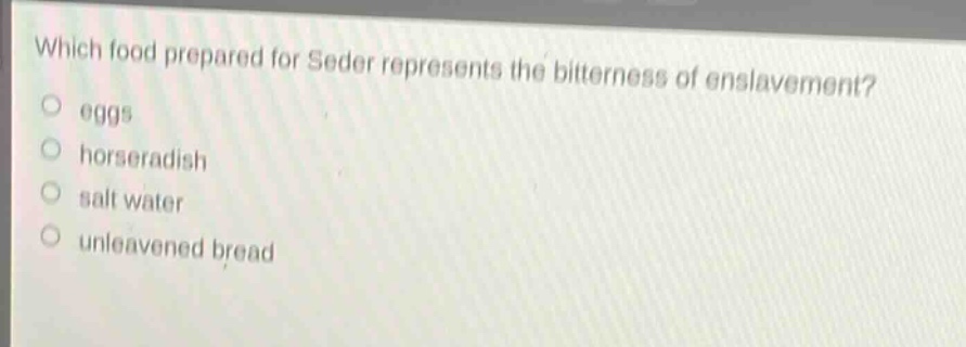 which food prepared for seder represents the bitterness of enslavement?\no eggs\no horseradish\no salt water\no unleavened bread