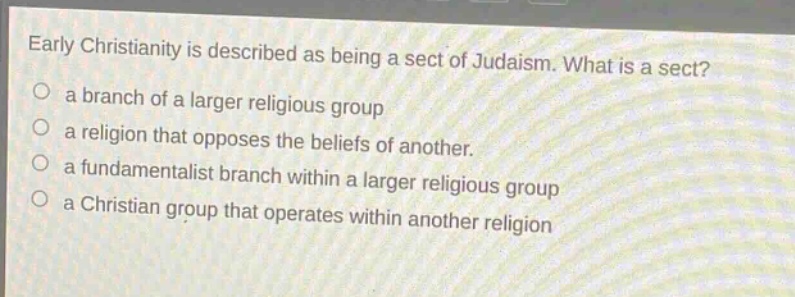 early christianity is described as being a sect of judaism. what is a sect?\n a branch of a larger religious group\n a religion that opposes the beliefs of another.\n a fundamentalist branch within a larger religious group\n a christian group that operates within another religion