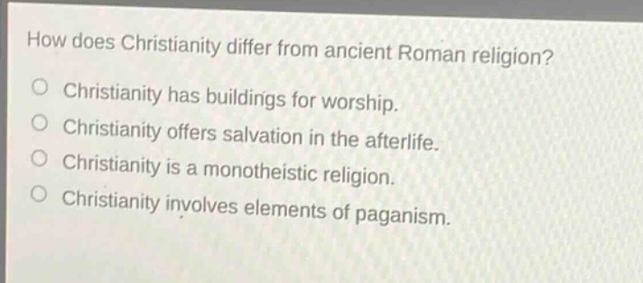 how does christianity differ from ancient roman religion?\nchristianity has buildings for worship.\nchristianity offers salvation in the afterlife.\nchristianity is a monotheistic religion.\nchristianity involves elements of paganism.
