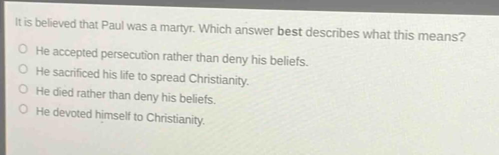 it is believed that paul was a martyr. which answer best describes what this means? he accepted persecution rather than deny his beliefs. he sacrificed his life to spread christianity. he died rather than deny his beliefs. he devoted himself to christianity.