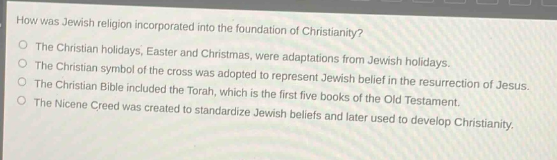 how was jewish religion incorporated into the foundation of christianity?\nthe christian holidays, easter and christmas, were adaptations from jewish holidays.\nthe christian symbol of the cross was adopted to represent jewish belief in the resurrection of jesus.\nthe christian bible included the torah, which is the first five books of the old testament.\nthe nicene creed was created to standardize jewish beliefs and later used to develop christianity.