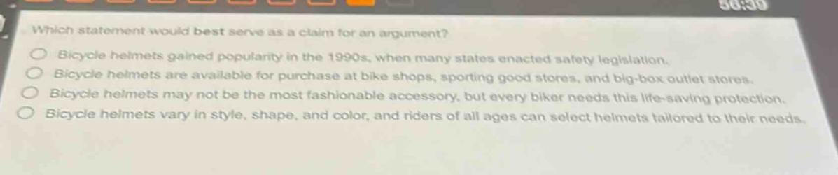 which statement would best serve as a claim for an argument?\nbicycle helmets gained popularity in the 1990s, when many states enacted safety legislation.\nbicycle helmets are available for purchase at bike shops, sporting good stores, and big - box outlet stores.\nbicycle helmets may not be the most fashionable accessory, but every biker needs this life - saving protection.\nbicycle helmets vary in style, shape, and color, and riders of all ages can select helmets tailored to their needs.