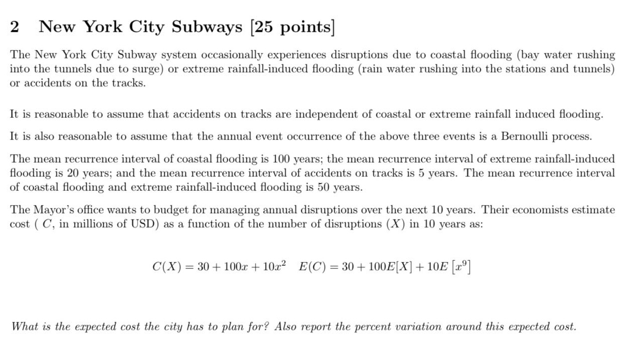 2 new york city subways 25 points\nthe new york city subway system occasionally experiences disruptions due to coastal flooding (bay water rushing into the tunnels due to surge) or extreme rainfall - induced flooding (rain water rushing into the stations and tunnels) or accidents on the tracks.\nit is reasonable to assume that accidents on tracks are independent of coastal or extreme rainfall induced flooding.\nit is also reasonable to assume that the annual event occurrence of the above three events is a bernoulli process.\nthe mean recurrence interval of coastal flooding is 100 years; the mean recurrence interval of extreme rainfall - induced flooding is 20 years; and the mean recurrence interval of accidents on tracks is 5 years. the mean recurrence interval of coastal flooding and extreme rainfall - induced flooding is 50 years.\nthe mayor’s office wants to budget for managing annual disruptions over the next 10 years. their economists estimate cost (c, in millions of usd) as a function of the number of disruptions (x) in 10 years as:\nc(x)=30 + 100x+10x² e(c)=30 + 100ex+10ex⁹\nwhat is the expected cost the city has to plan for? also report the percent variation around this expected cost.
