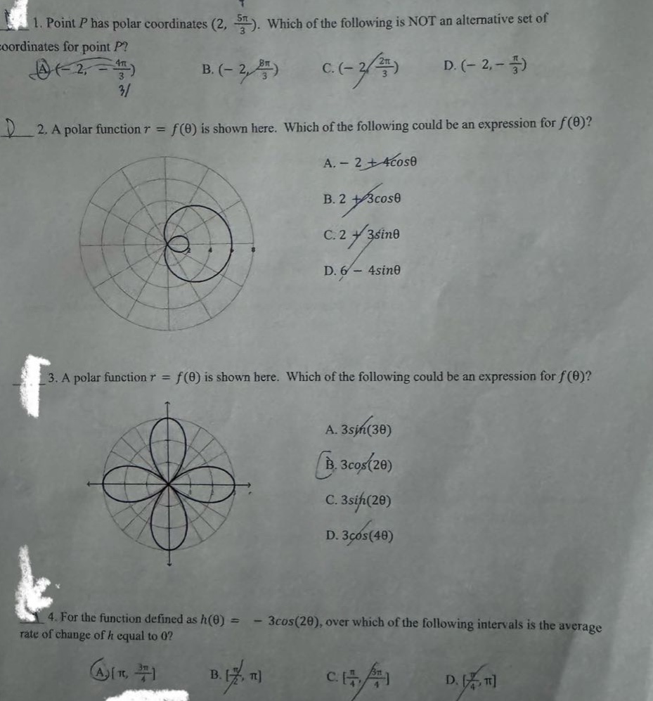 1. point p has polar coordinates (2, 5π/3). which of the following is not an alternative set of coordinates for point p? a. (-2, -4π/3) b. (-2, 8π/3) c. (-2, 2π/3) d. (-2, -π/3) 2. a polar function r = f(θ) is shown here. which of the following could be an expression for f(θ)? a. - 2 + 4cosθ b. 2 + 3cosθ c. 2 + 3sinθ d. 6 - 4sinθ 3. a polar function r = f(θ) is shown here. which of the following could be an expression for f(θ)? a. 3sin(3θ) b. 3cos(2θ) c. 3sin(2θ) d. 3cos(4θ) 4. for the function defined as h(θ) = - 3cos(2θ), over which of the following intervals is the average rate of change of h equal to 0? a. π, 3π/4 b. π/2, π c. π/4, 3π/4 d. π/4, π