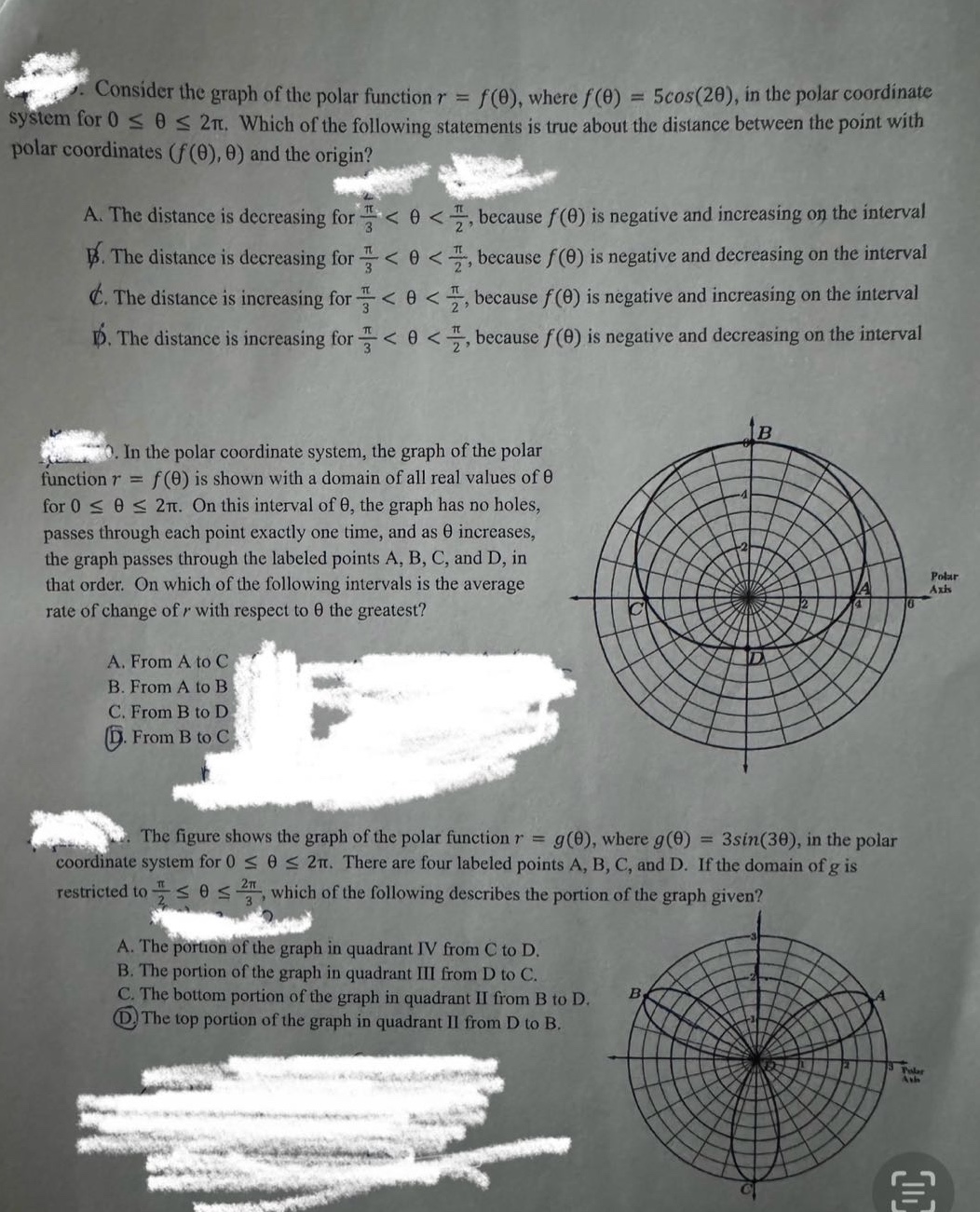 consider the graph of the polar function r = f(θ), where f(θ) = 5cos(2θ), in the polar coordinate system for 0 ≤ θ ≤ 2π. which of the following statements is true about the distance between the point with polar coordinates (f(θ), θ) and the origin? a. the distance is decreasing for π/3 < θ < π/2, because f(θ) is negative and increasing on the interval b. the distance is decreasing for π/3 < θ < π/2, because f(θ) is negative and decreasing on the interval c. the distance is increasing for π/3 < θ < π/2, because f(θ) is negative and increasing on the interval d. the distance is increasing for π/3 < θ < π/2, because f(θ) is negative and decreasing on the interval in the polar coordinate system, the graph of the polar function r = f(θ) is shown with a domain of all real values of θ for 0 ≤ θ ≤ 2π. on this interval of θ, the graph has no holes, passes through each point exactly one time, and as θ increases, the graph passes through the labeled points a, b, c, and d, in that order. on which of the following intervals is the average rate of change of r with respect to θ the greatest? a. from a to c b. from a to b c. from b to d d. from b to c the figure shows the graph of the polar function r = g(θ), where g(θ) = 3sin(3θ), in the polar coordinate system for 0 ≤ θ ≤ 2π. there are four labeled points a, b, c, and d. if the domain of g is restricted to π/2 ≤ θ ≤ 2π/3, which of the following describes the portion of the graph given? a. the portion of the graph in quadrant iv from c to d. b. the portion of the graph in quadrant iii from d to c. c. the bottom portion of the graph in quadrant ii from b to d. d. the top portion of the graph in quadrant ii from d to b.