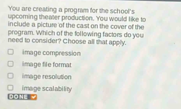 you are creating a program for the schools upcoming theater production. you would like to include a picture of the cast on the cover of the program. which of the following factors do you need to consider? choose all that apply. image compression image file format image resolution image scalability done