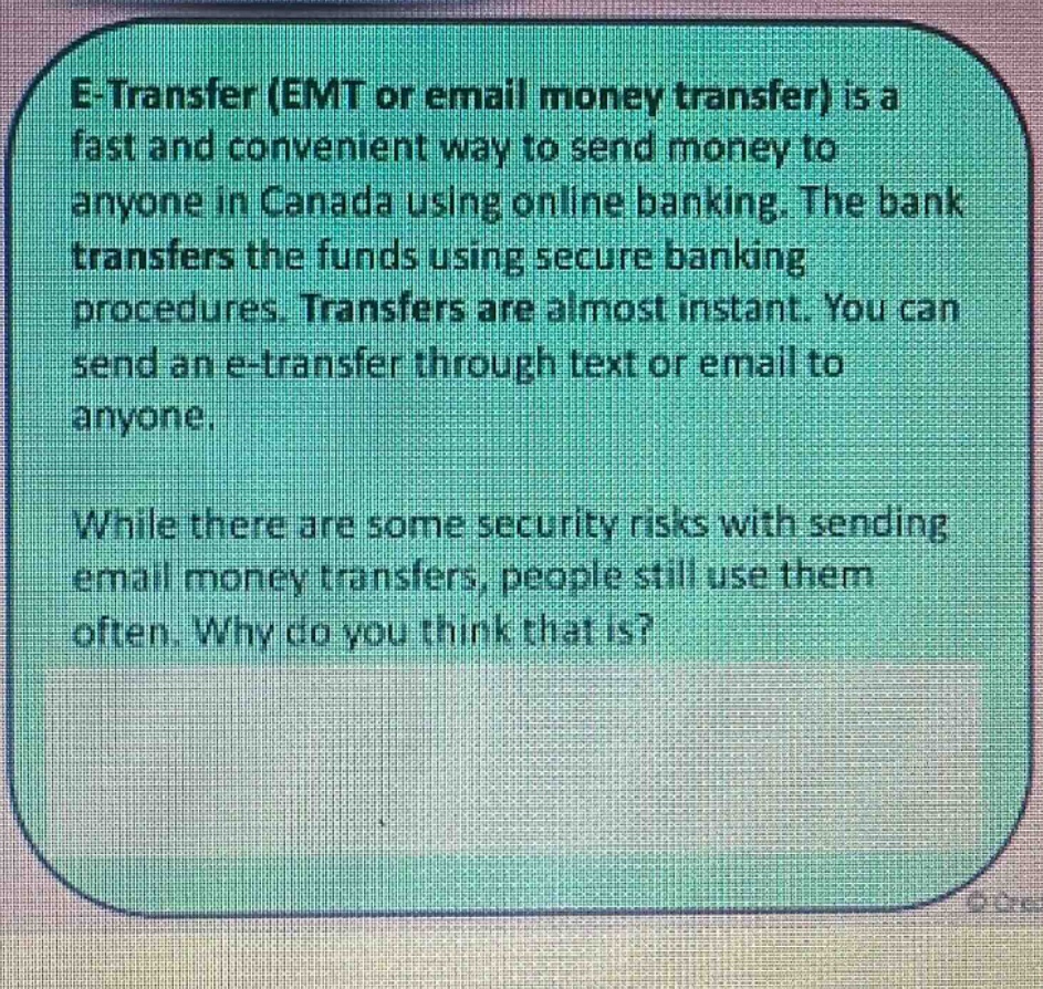 e - transfer (emt or email money transfer) is a fast and convenient way to send money to anyone in canada using online banking. the bank transfers the funds using secure banking procedures. transfers are almost instant. you can send an e - transfer through text or email to anyone. while there are some security risks with sending email money transfers, people still use them often. why do you think that is?