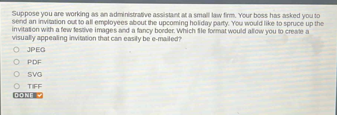 suppose you are working as an administrative assistant at a small law firm. your boss has asked you to send an invitation out to all employees about the upcoming holiday party. you would like to spruce up the invitation with a few festive images and a fancy border. which file format would allow you to create a visually appealing invitation that can easily be e - mailed?\njpeg\npdf\nsvg\ntiff\ndone