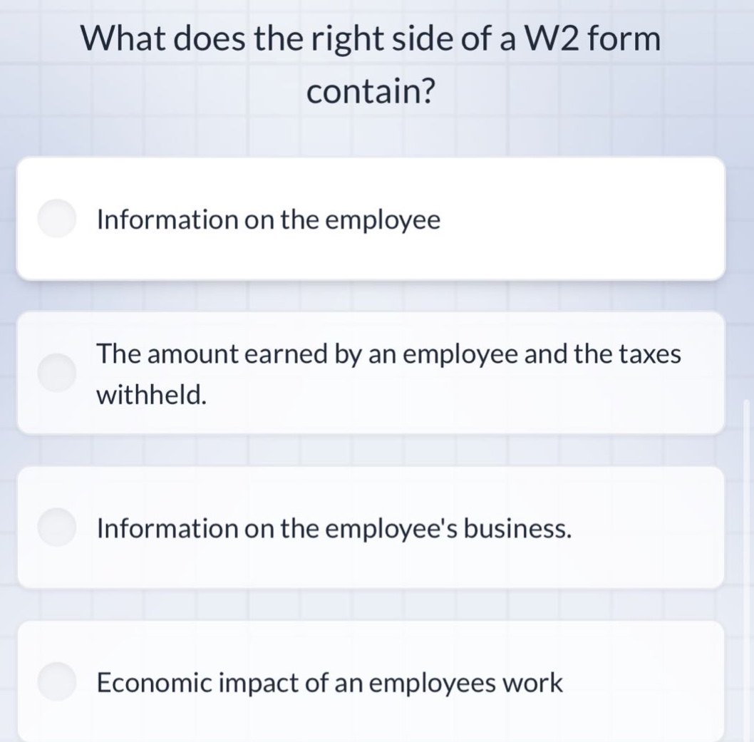 what does the right side of a w2 form contain?\ninformation on the employee\nthe amount earned by an employee and the taxes withheld.\ninformation on the employees business.\neconomic impact of an employees work