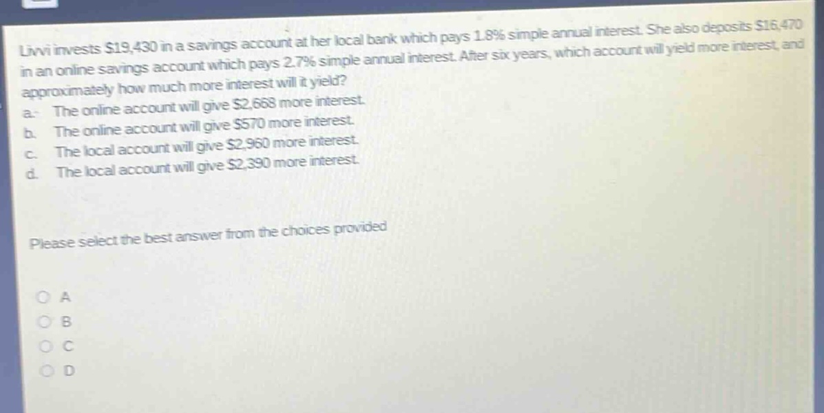 livvi invests $19,430 in a savings account at her local bank which pays 1.8% simple annual interest. she also deposits $16,470 in an online savings account which pays 2.7% simple annual interest. after six years, which account will yield more interest, and approximately how much more interest will it yield? a. the online account will give $2,668 more interest. b. the online account will give $570 more interest. c. the local account will give $2,960 more interest. d. the local account will give $2,390 more interest. please select the best answer from the choices provided