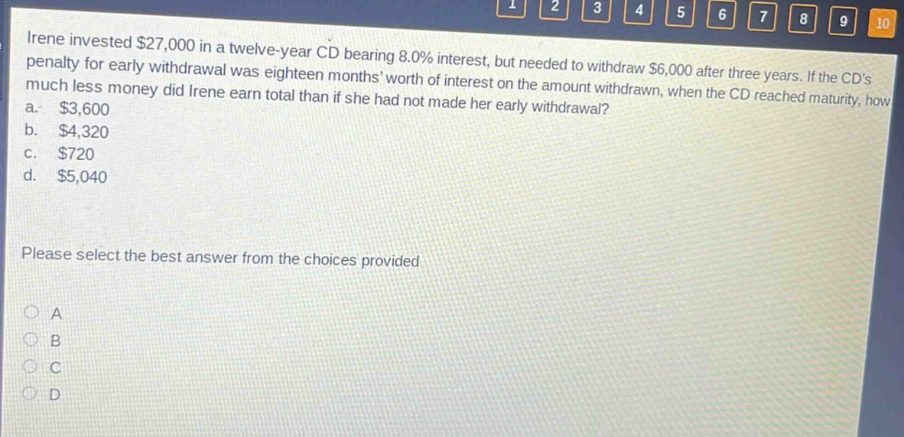 irene invested $27,000 in a twelve - year cd bearing 8.0% interest, but needed to withdraw $6,000 after three years. if the cds penalty for early withdrawal was eighteen months worth of interest on the amount withdrawn, when the cd reached maturity, how much less money did irene earn total than if she had not made her early withdrawal? a. $3,600 b. $4,320 c. $720 d. $5,040 please select the best answer from the choices provided