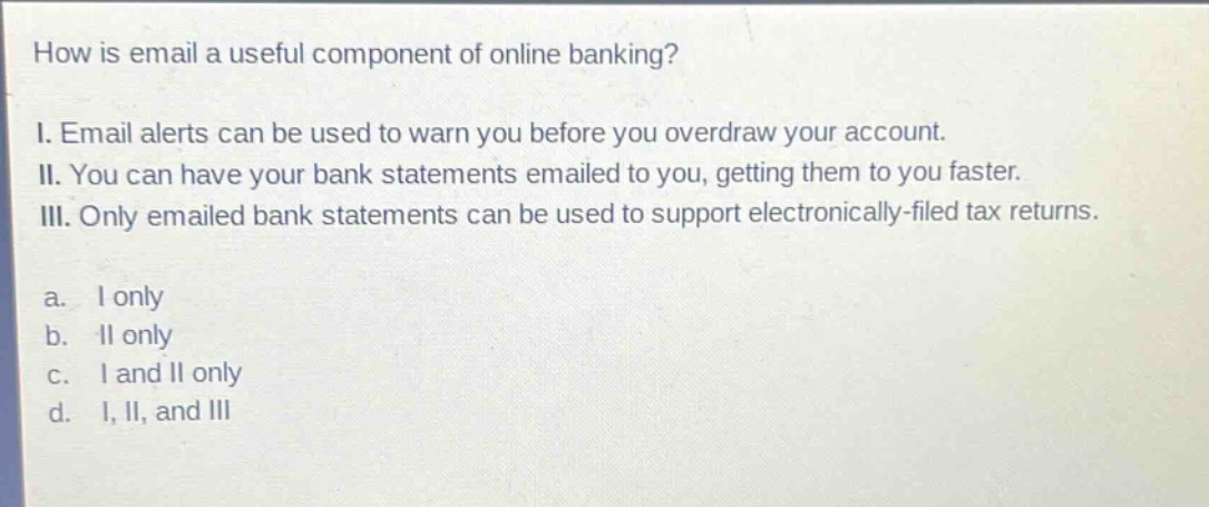 how is email a useful component of online banking? i. email alerts can be used to warn you before you overdraw your account. ii. you can have your bank statements emailed to you, getting them to you faster. iii. only emailed bank statements can be used to support electronically - filed tax returns. a. i only b. ii only c. i and ii only d. i, ii, and iii