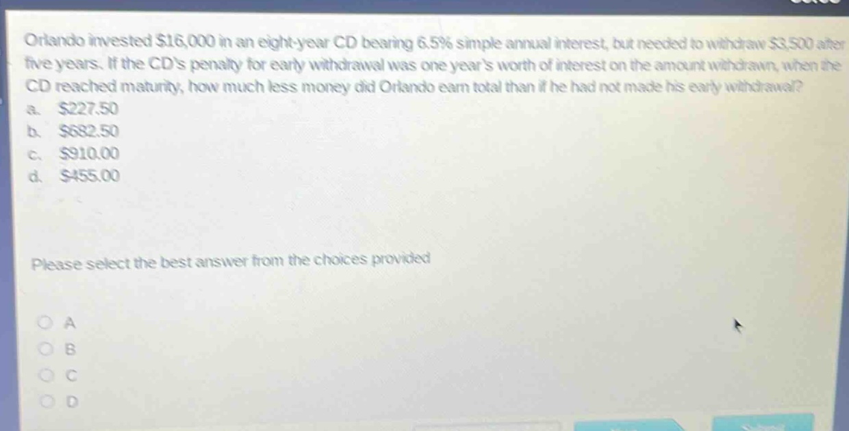 orlando invested $16,000 in an eight - year cd bearing 6.5% simple annual interest, but needed to withdraw $3,500 after five years. if the cds penalty for early withdrawal was one years worth of interest on the amount withdrawn, when the cd reached maturity, how much less money did orlando earn total than if he had not made his early withdrawal? a. $227.50 b. $682.50 c. $910.00 d. $455.00 please select the best answer from the choices provided