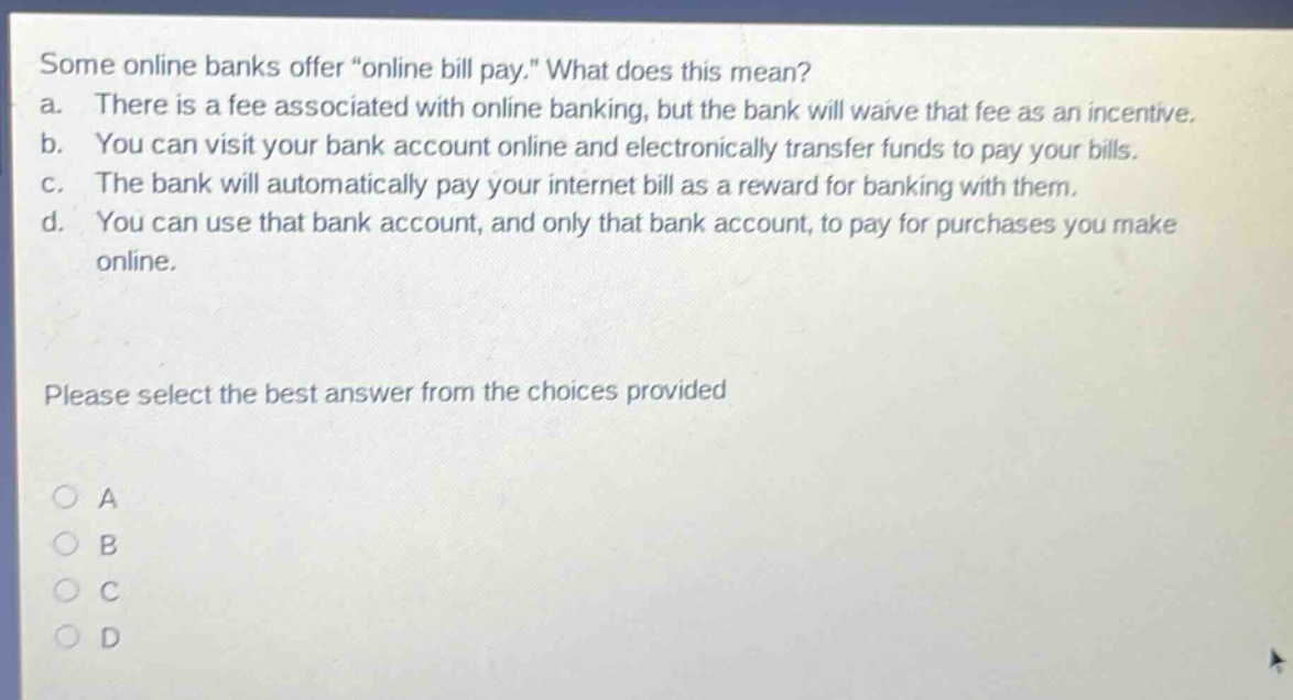 some online banks offer \online bill pay.\ what does this mean? a. there is a fee associated with online banking, but the bank will waive that fee as an incentive. b. you can visit your bank account online and electronically transfer funds to pay your bills. c. the bank will automatically pay your internet bill as a reward for banking with them. d. you can use that bank account, and only that bank account, to pay for purchases you make online. please select the best answer from the choices provided a b c d